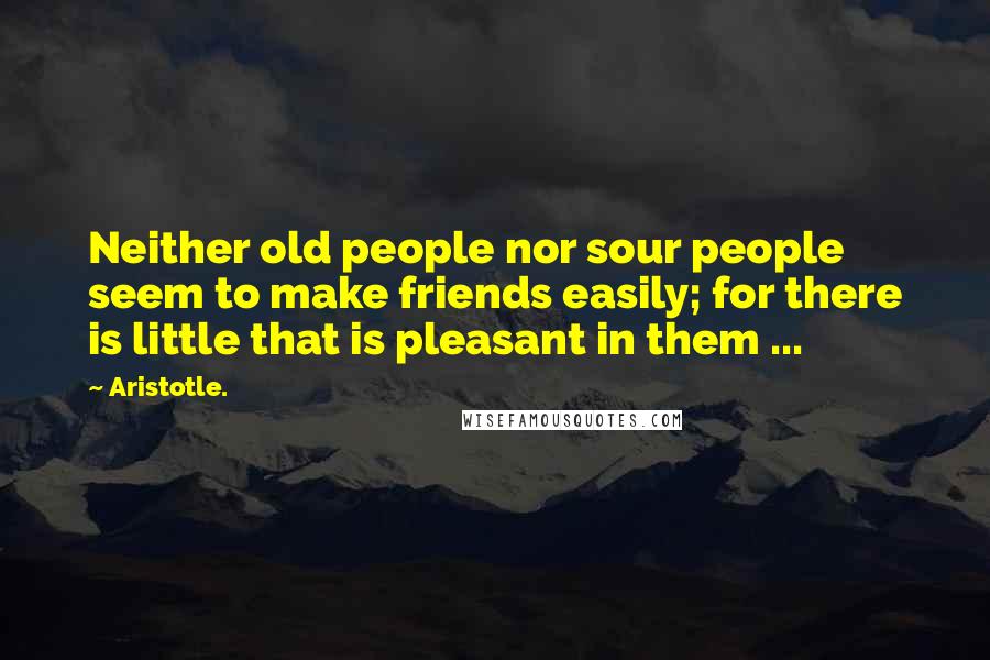 Aristotle. Quotes: Neither old people nor sour people seem to make friends easily; for there is little that is pleasant in them ...