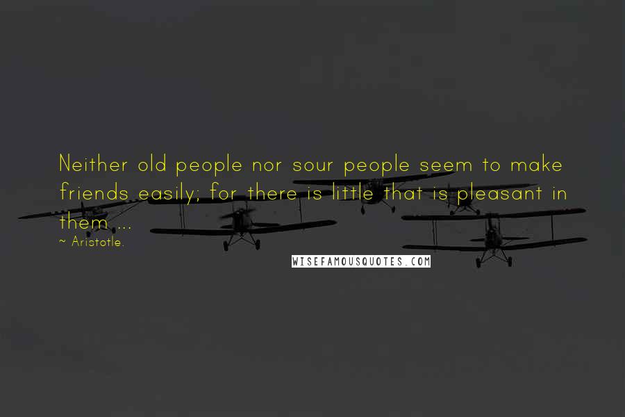 Aristotle. Quotes: Neither old people nor sour people seem to make friends easily; for there is little that is pleasant in them ...