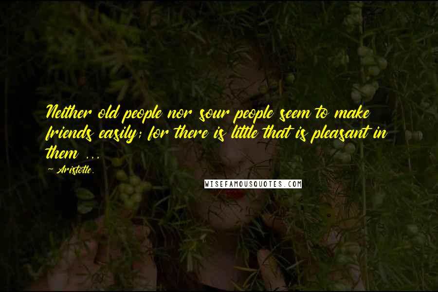 Aristotle. Quotes: Neither old people nor sour people seem to make friends easily; for there is little that is pleasant in them ...