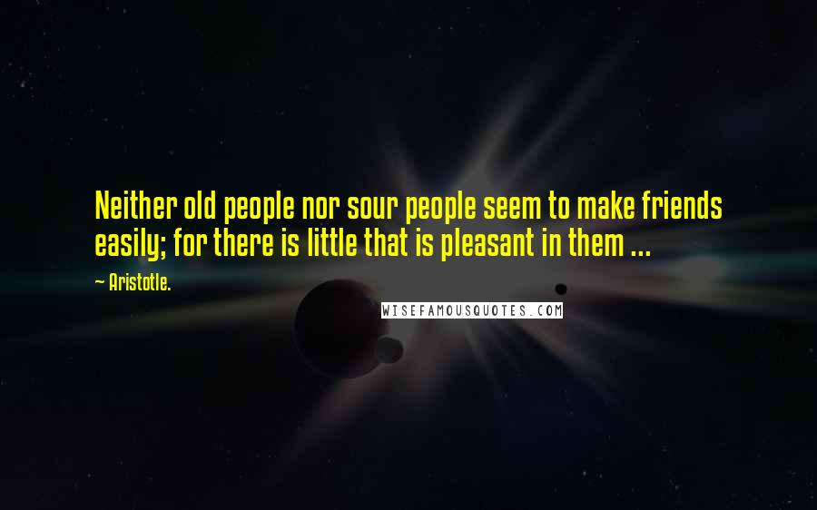 Aristotle. Quotes: Neither old people nor sour people seem to make friends easily; for there is little that is pleasant in them ...