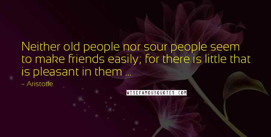 Aristotle. Quotes: Neither old people nor sour people seem to make friends easily; for there is little that is pleasant in them ...