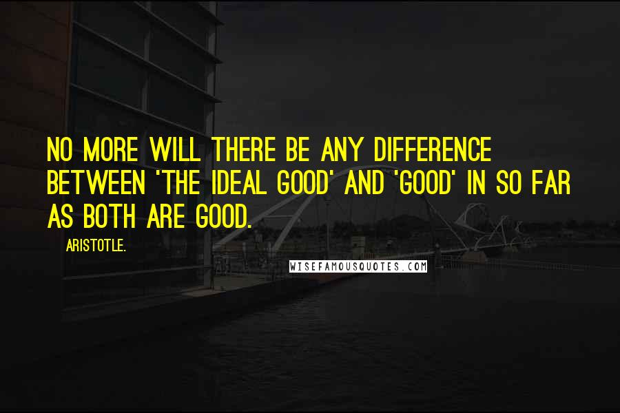 Aristotle. Quotes: No more will there be any difference between 'the ideal good' and 'good' in so far as both are good.