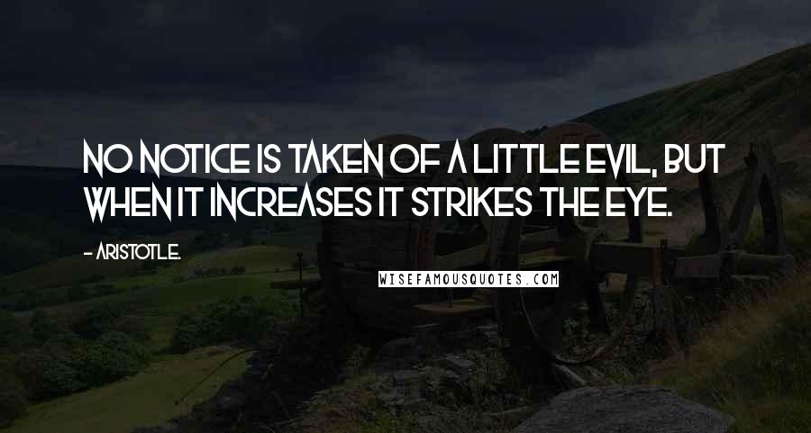 Aristotle. Quotes: No notice is taken of a little evil, but when it increases it strikes the eye.