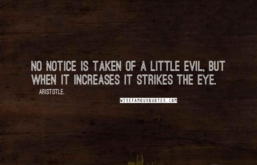 Aristotle. Quotes: No notice is taken of a little evil, but when it increases it strikes the eye.