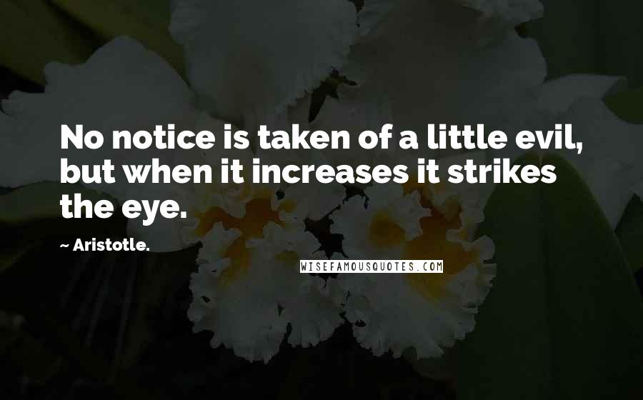 Aristotle. Quotes: No notice is taken of a little evil, but when it increases it strikes the eye.