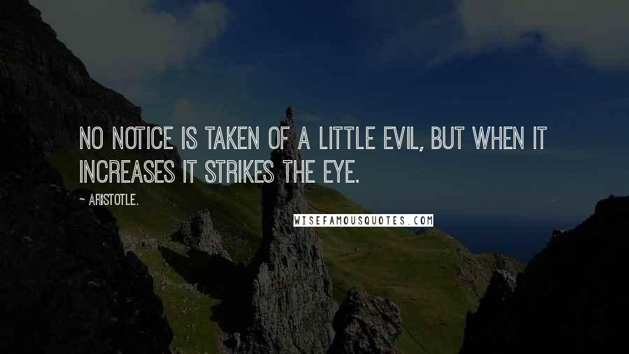 Aristotle. Quotes: No notice is taken of a little evil, but when it increases it strikes the eye.