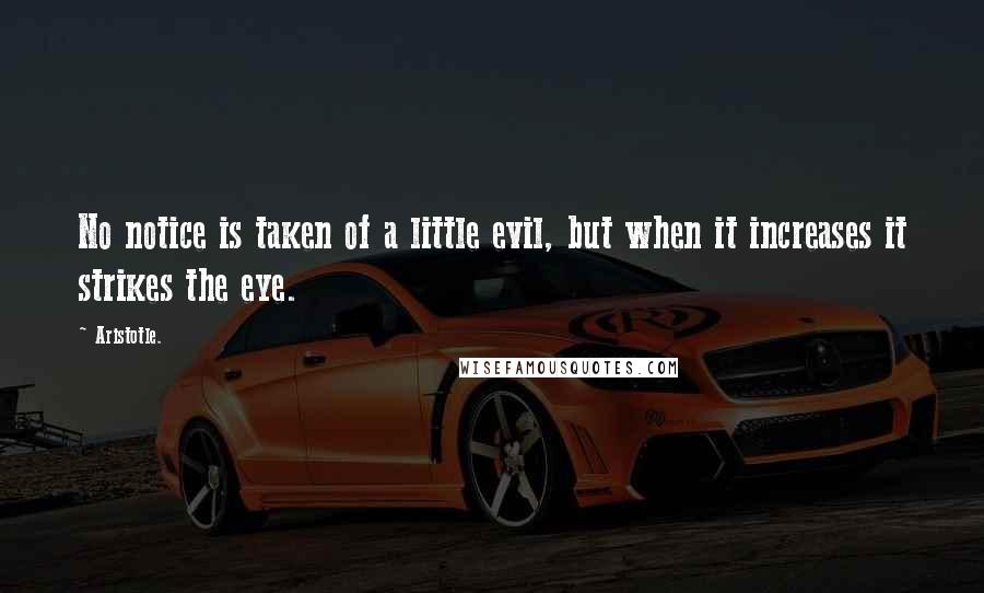 Aristotle. Quotes: No notice is taken of a little evil, but when it increases it strikes the eye.