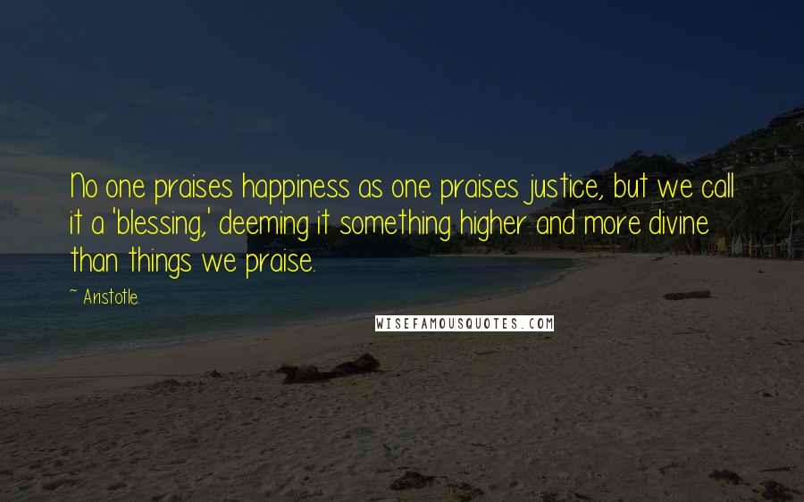 Aristotle. Quotes: No one praises happiness as one praises justice, but we call it a 'blessing,' deeming it something higher and more divine than things we praise.