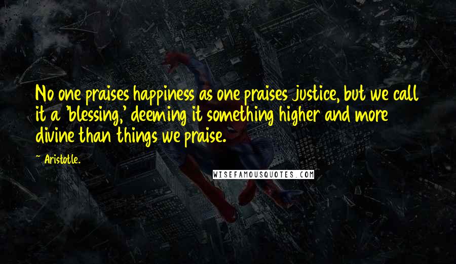 Aristotle. Quotes: No one praises happiness as one praises justice, but we call it a 'blessing,' deeming it something higher and more divine than things we praise.