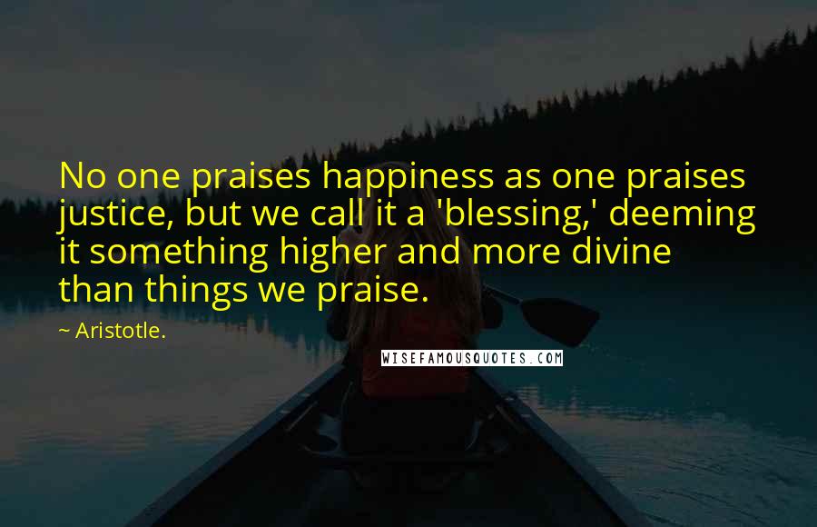 Aristotle. Quotes: No one praises happiness as one praises justice, but we call it a 'blessing,' deeming it something higher and more divine than things we praise.