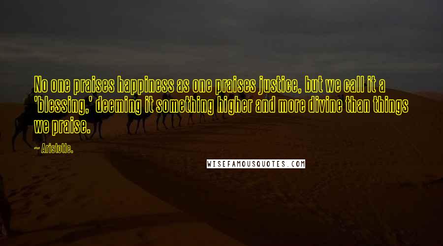 Aristotle. Quotes: No one praises happiness as one praises justice, but we call it a 'blessing,' deeming it something higher and more divine than things we praise.