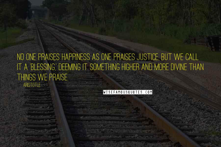 Aristotle. Quotes: No one praises happiness as one praises justice, but we call it a 'blessing,' deeming it something higher and more divine than things we praise.