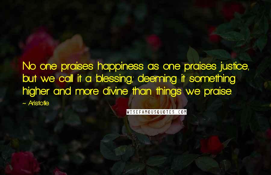 Aristotle. Quotes: No one praises happiness as one praises justice, but we call it a 'blessing,' deeming it something higher and more divine than things we praise.
