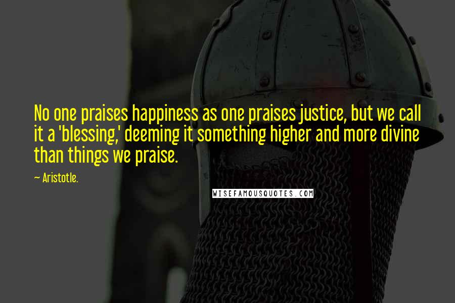 Aristotle. Quotes: No one praises happiness as one praises justice, but we call it a 'blessing,' deeming it something higher and more divine than things we praise.