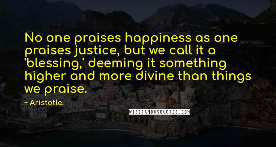 Aristotle. Quotes: No one praises happiness as one praises justice, but we call it a 'blessing,' deeming it something higher and more divine than things we praise.