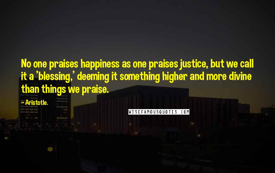 Aristotle. Quotes: No one praises happiness as one praises justice, but we call it a 'blessing,' deeming it something higher and more divine than things we praise.