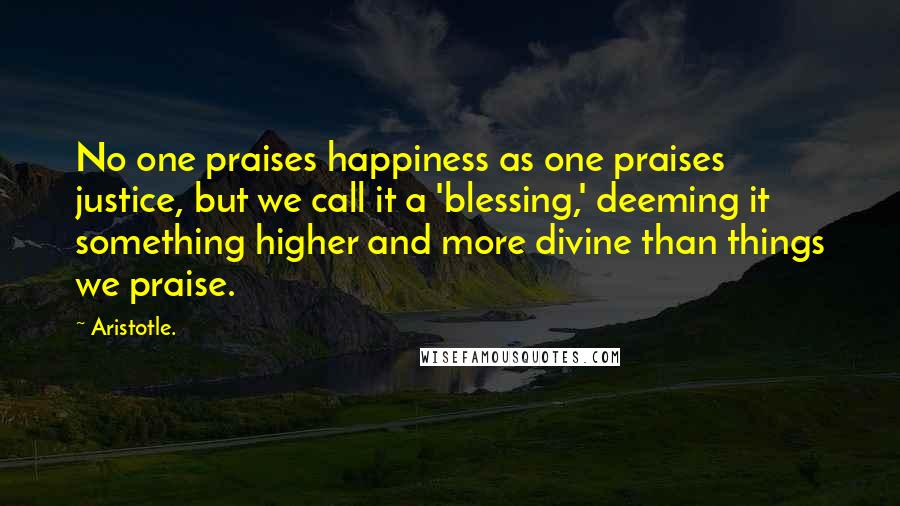 Aristotle. Quotes: No one praises happiness as one praises justice, but we call it a 'blessing,' deeming it something higher and more divine than things we praise.