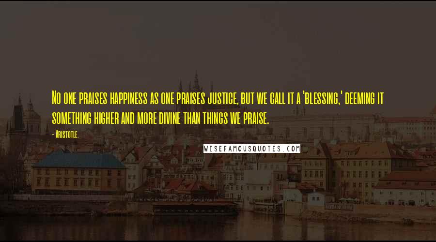 Aristotle. Quotes: No one praises happiness as one praises justice, but we call it a 'blessing,' deeming it something higher and more divine than things we praise.