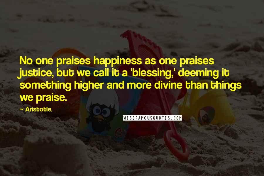 Aristotle. Quotes: No one praises happiness as one praises justice, but we call it a 'blessing,' deeming it something higher and more divine than things we praise.