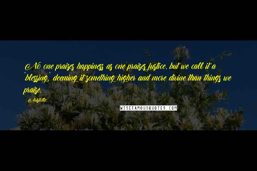 Aristotle. Quotes: No one praises happiness as one praises justice, but we call it a 'blessing,' deeming it something higher and more divine than things we praise.