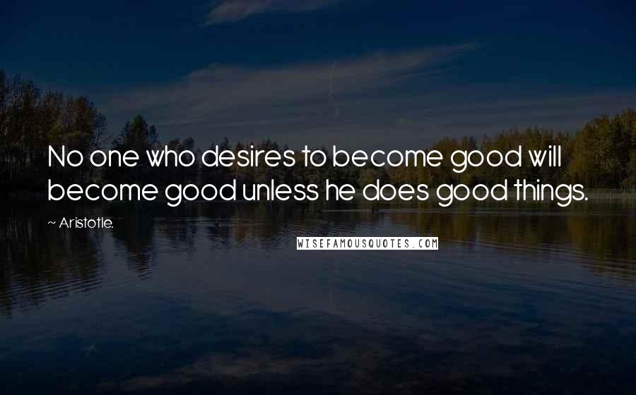 Aristotle. Quotes: No one who desires to become good will become good unless he does good things.