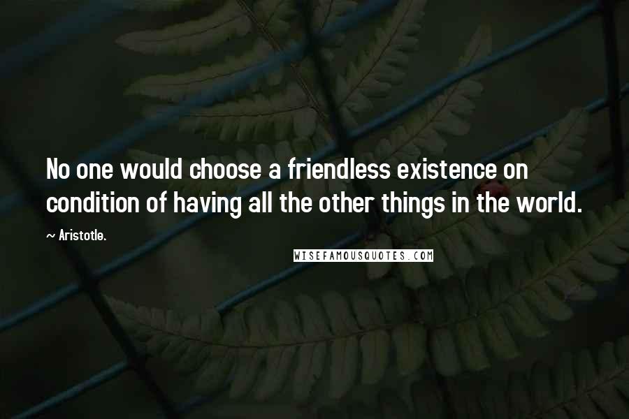 Aristotle. Quotes: No one would choose a friendless existence on condition of having all the other things in the world.