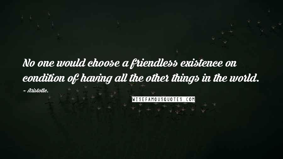 Aristotle. Quotes: No one would choose a friendless existence on condition of having all the other things in the world.