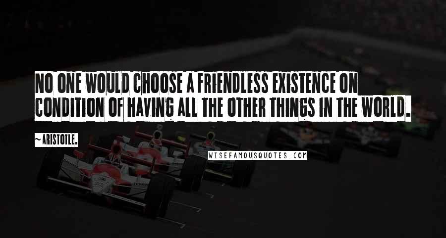 Aristotle. Quotes: No one would choose a friendless existence on condition of having all the other things in the world.