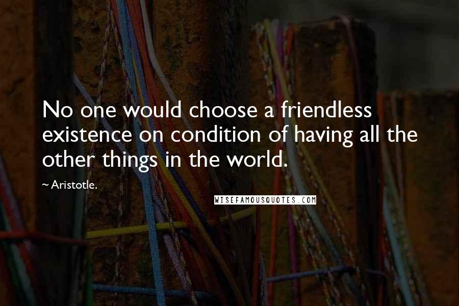 Aristotle. Quotes: No one would choose a friendless existence on condition of having all the other things in the world.