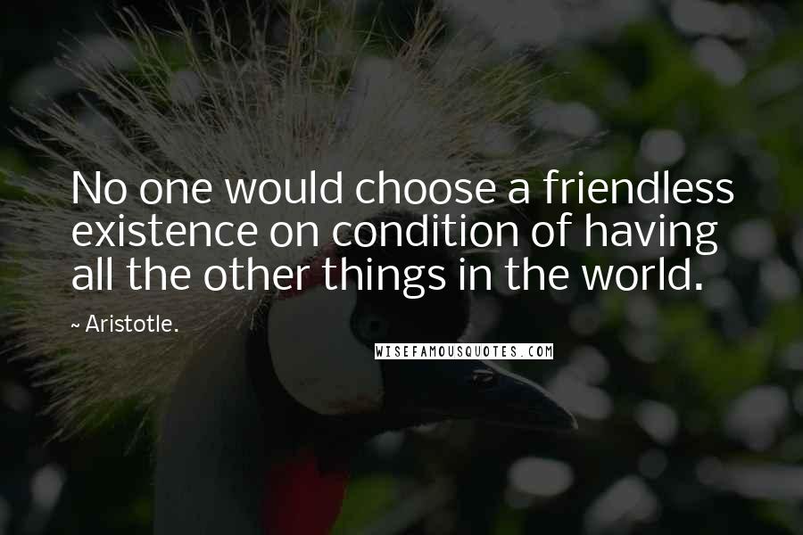 Aristotle. Quotes: No one would choose a friendless existence on condition of having all the other things in the world.