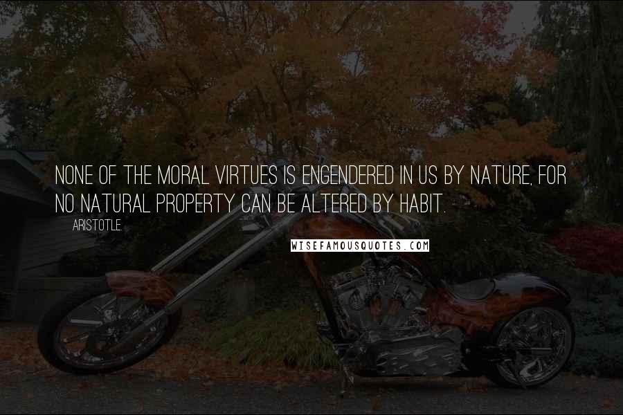 Aristotle. Quotes: None of the moral virtues is engendered in us by nature, for no natural property can be altered by habit.