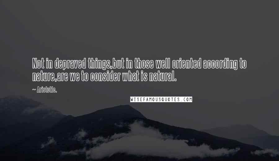 Aristotle. Quotes: Not in depraved things,but in those well oriented according to nature,are we to consider what is natural.