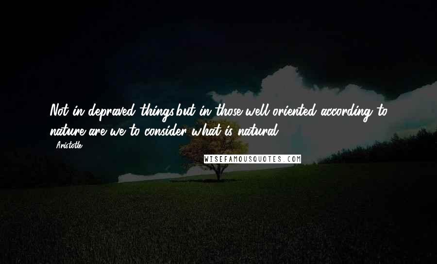 Aristotle. Quotes: Not in depraved things,but in those well oriented according to nature,are we to consider what is natural.