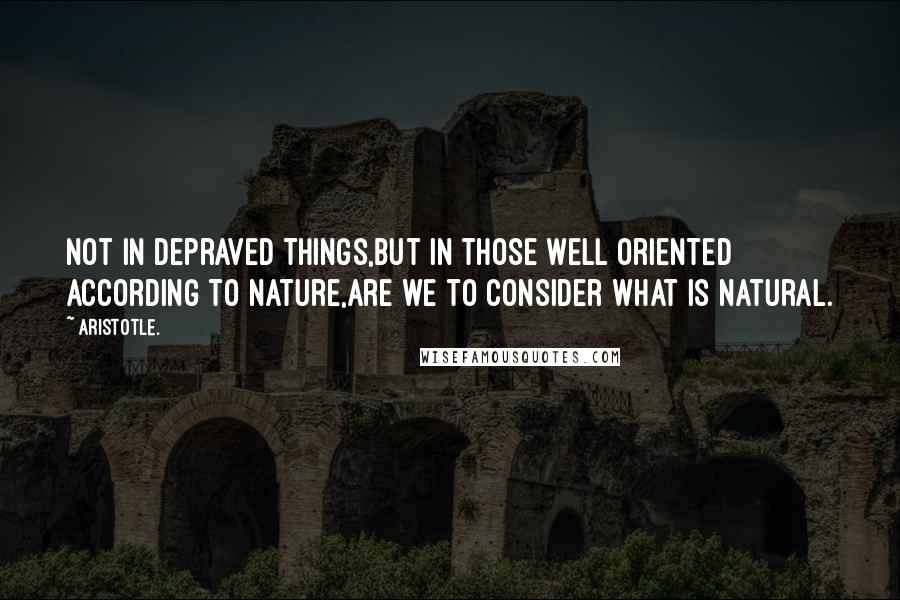 Aristotle. Quotes: Not in depraved things,but in those well oriented according to nature,are we to consider what is natural.