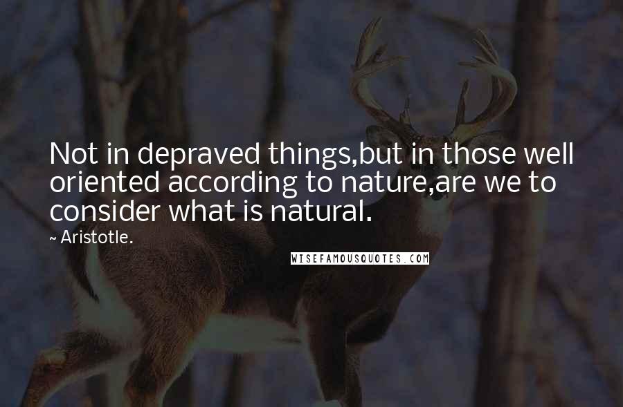 Aristotle. Quotes: Not in depraved things,but in those well oriented according to nature,are we to consider what is natural.