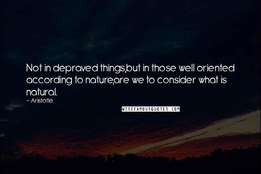 Aristotle. Quotes: Not in depraved things,but in those well oriented according to nature,are we to consider what is natural.