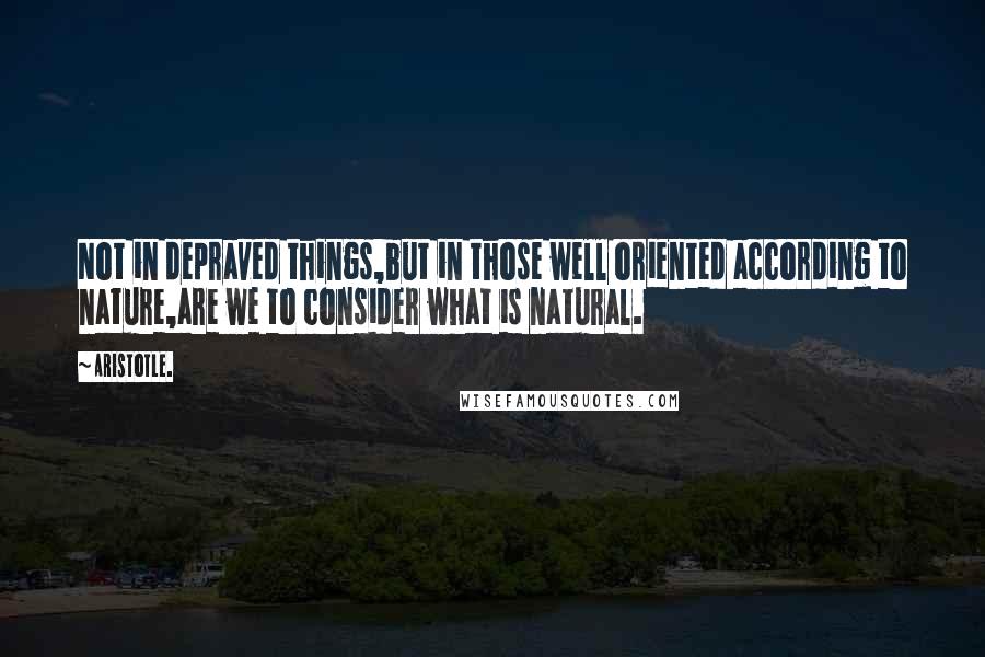 Aristotle. Quotes: Not in depraved things,but in those well oriented according to nature,are we to consider what is natural.