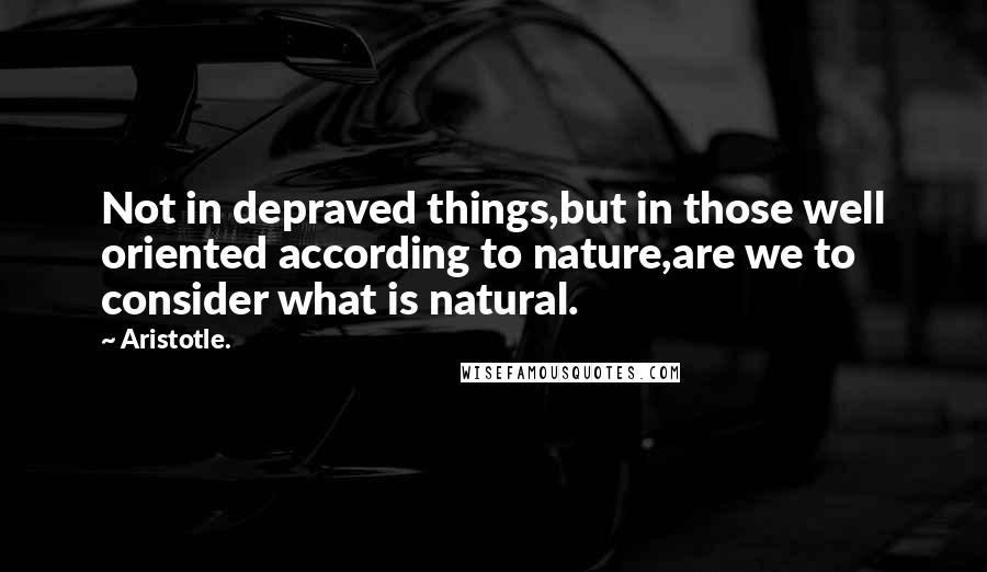 Aristotle. Quotes: Not in depraved things,but in those well oriented according to nature,are we to consider what is natural.