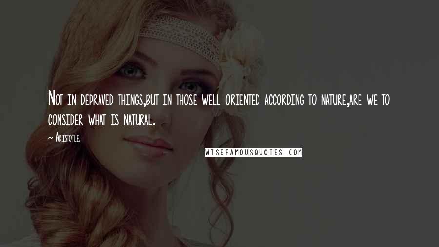 Aristotle. Quotes: Not in depraved things,but in those well oriented according to nature,are we to consider what is natural.