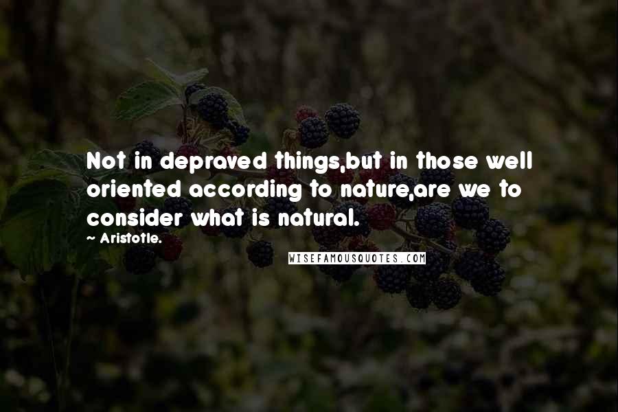 Aristotle. Quotes: Not in depraved things,but in those well oriented according to nature,are we to consider what is natural.