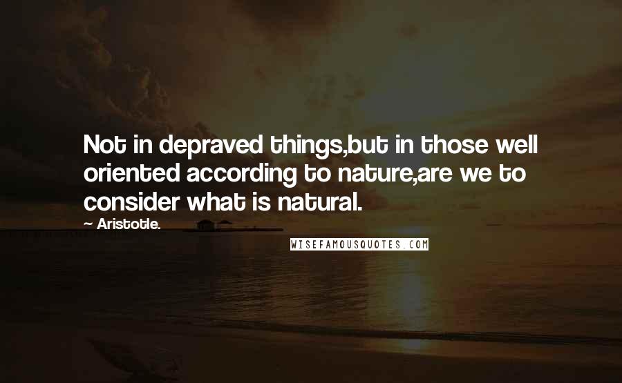 Aristotle. Quotes: Not in depraved things,but in those well oriented according to nature,are we to consider what is natural.