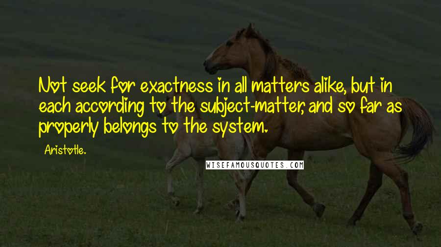 Aristotle. Quotes: Not seek for exactness in all matters alike, but in each according to the subject-matter, and so far as properly belongs to the system.