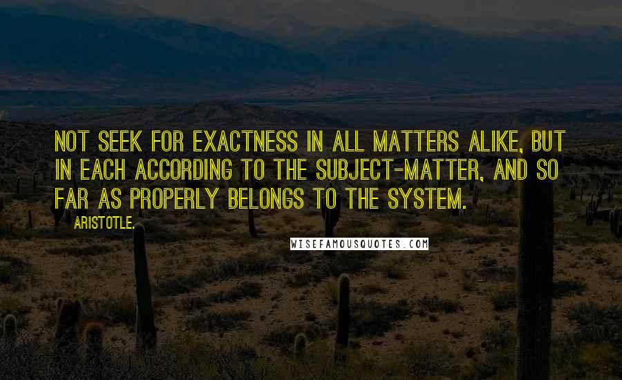 Aristotle. Quotes: Not seek for exactness in all matters alike, but in each according to the subject-matter, and so far as properly belongs to the system.