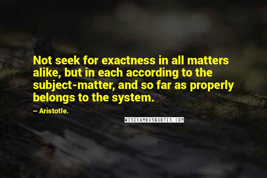 Aristotle. Quotes: Not seek for exactness in all matters alike, but in each according to the subject-matter, and so far as properly belongs to the system.