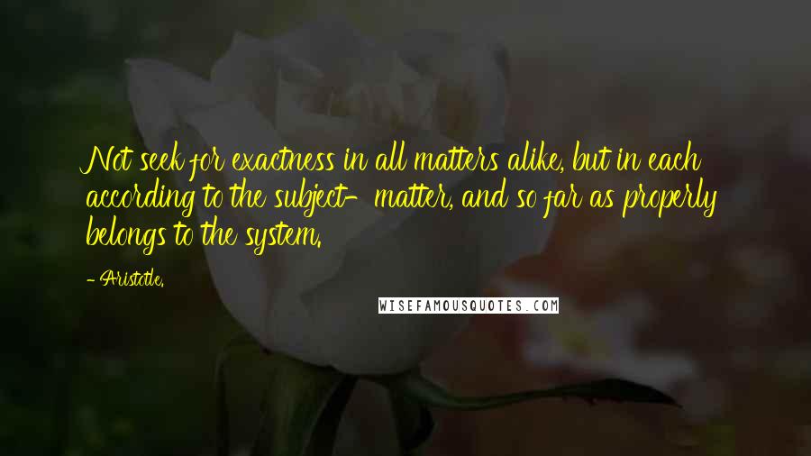 Aristotle. Quotes: Not seek for exactness in all matters alike, but in each according to the subject-matter, and so far as properly belongs to the system.