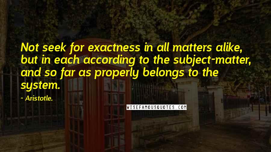 Aristotle. Quotes: Not seek for exactness in all matters alike, but in each according to the subject-matter, and so far as properly belongs to the system.