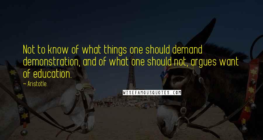 Aristotle. Quotes: Not to know of what things one should demand demonstration, and of what one should not, argues want of education.