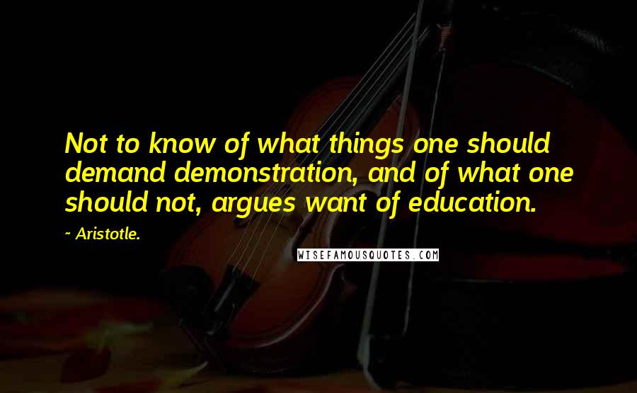 Aristotle. Quotes: Not to know of what things one should demand demonstration, and of what one should not, argues want of education.