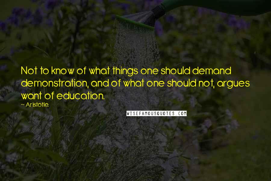 Aristotle. Quotes: Not to know of what things one should demand demonstration, and of what one should not, argues want of education.