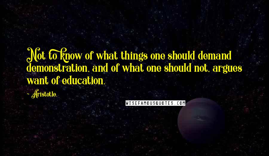 Aristotle. Quotes: Not to know of what things one should demand demonstration, and of what one should not, argues want of education.